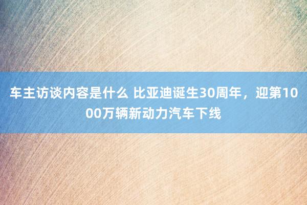 车主访谈内容是什么 比亚迪诞生30周年，迎第1000万辆新动力汽车下线