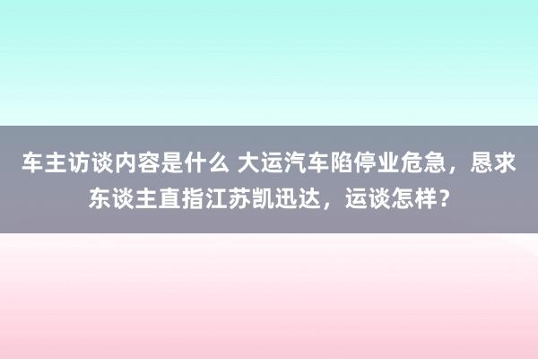 车主访谈内容是什么 大运汽车陷停业危急，恳求东谈主直指江苏凯迅达，运谈怎样？