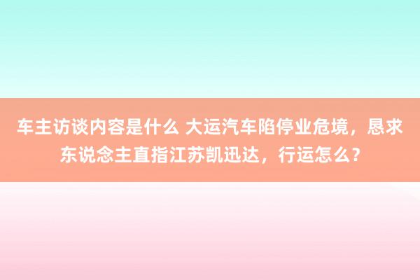 车主访谈内容是什么 大运汽车陷停业危境，恳求东说念主直指江苏凯迅达，行运怎么？