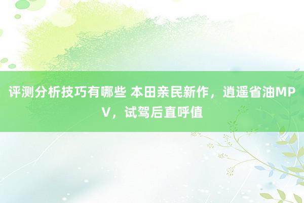 评测分析技巧有哪些 本田亲民新作，逍遥省油MPV，试驾后直呼值