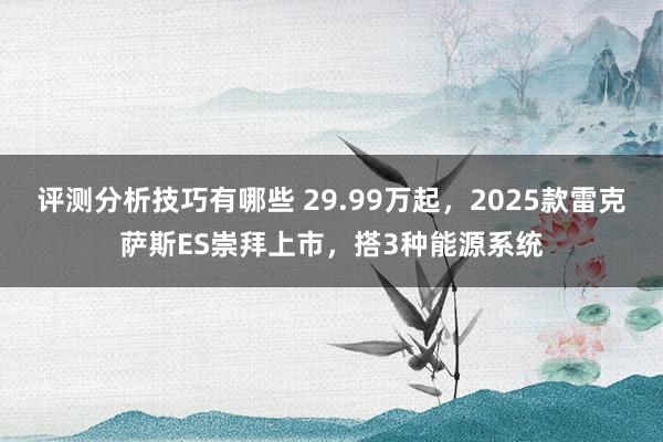 评测分析技巧有哪些 29.99万起，2025款雷克萨斯ES崇拜上市，搭3种能源系统