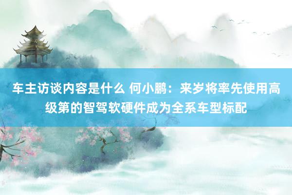 车主访谈内容是什么 何小鹏：来岁将率先使用高级第的智驾软硬件成为全系车型标配