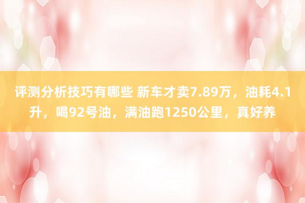 评测分析技巧有哪些 新车才卖7.89万，油耗4.1升，喝92号油，满油跑1250公里，真好养