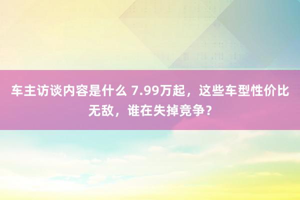 车主访谈内容是什么 7.99万起，这些车型性价比无敌，谁在失掉竞争？