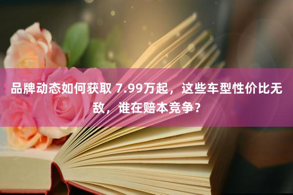 品牌动态如何获取 7.99万起，这些车型性价比无敌，谁在赔本竞争？