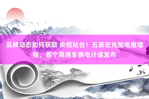 品牌动态如何获取 央视站台！五菱宏光加电推增程，首个商用车换电计谋发布