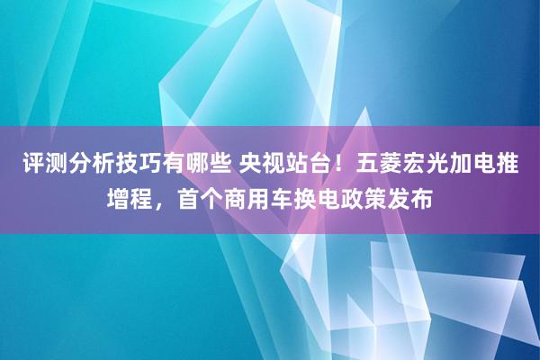 评测分析技巧有哪些 央视站台！五菱宏光加电推增程，首个商用车换电政策发布