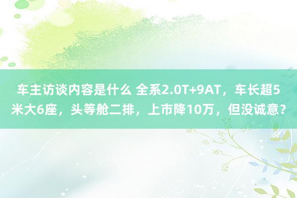 车主访谈内容是什么 全系2.0T+9AT，车长超5米大6座，头等舱二排，上市降10万，但没诚意？