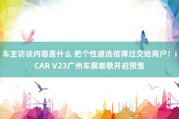 车主访谈内容是什么 把个性遴选信得过交给用户！iCAR V23广州车展崇敬开启预售