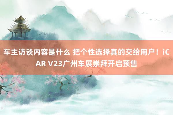 车主访谈内容是什么 把个性选择真的交给用户！iCAR V23广州车展崇拜开启预售