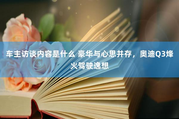 车主访谈内容是什么 豪华与心思并存，奥迪Q3烽火驾驶逸想