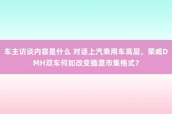 车主访谈内容是什么 对话上汽乘用车高层，荣威DMH双车何如改变插混市集格式？