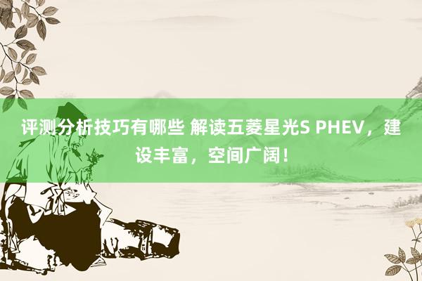 评测分析技巧有哪些 解读五菱星光S PHEV，建设丰富，空间广阔！