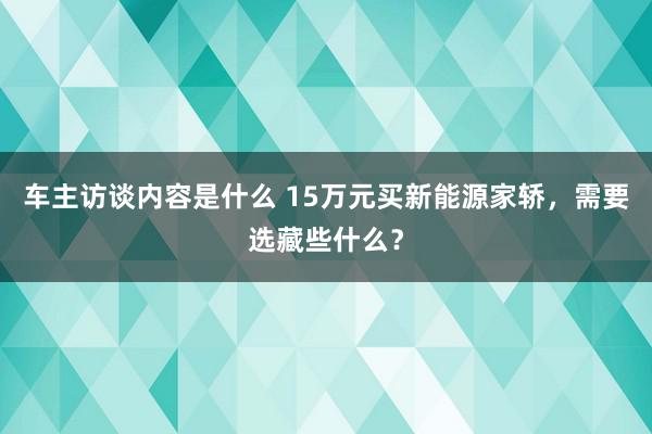 车主访谈内容是什么 15万元买新能源家轿，需要选藏些什么？