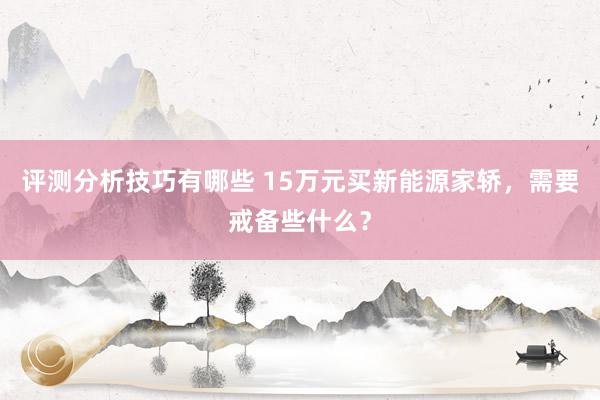 评测分析技巧有哪些 15万元买新能源家轿，需要戒备些什么？