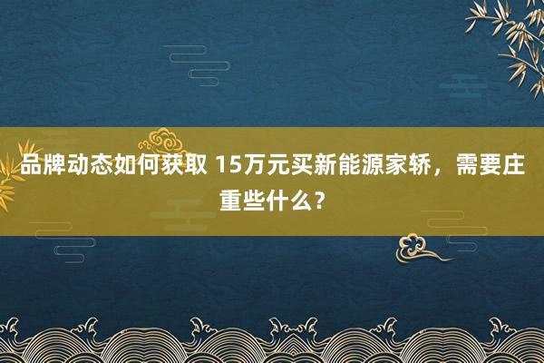 品牌动态如何获取 15万元买新能源家轿，需要庄重些什么？