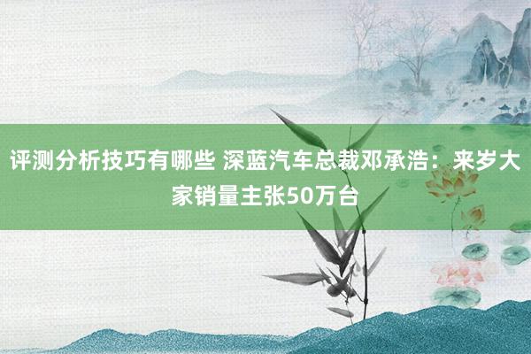 评测分析技巧有哪些 深蓝汽车总裁邓承浩：来岁大家销量主张50万台