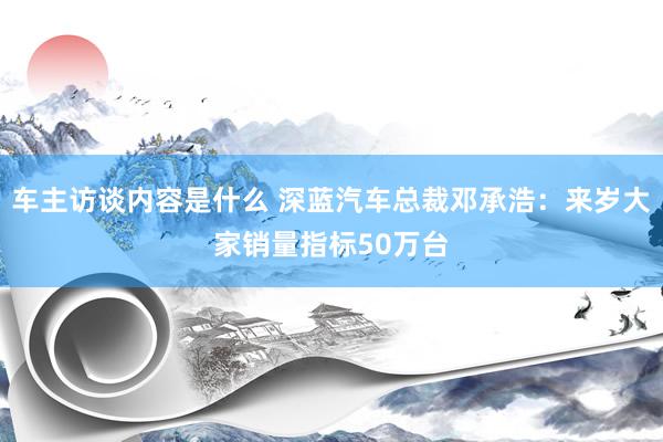 车主访谈内容是什么 深蓝汽车总裁邓承浩：来岁大家销量指标50万台