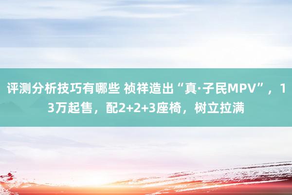 评测分析技巧有哪些 祯祥造出“真·子民MPV”，13万起售，配2+2+3座椅，树立拉满