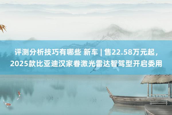 评测分析技巧有哪些 新车 | 售22.58万元起，2025款比亚迪汉家眷激光雷达智驾型开启委用