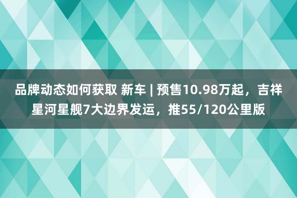 品牌动态如何获取 新车 | 预售10.98万起，吉祥星河星舰7大边界发运，推55/120公里版