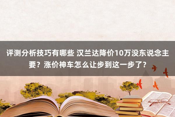 评测分析技巧有哪些 汉兰达降价10万没东说念主要？涨价神车怎么让步到这一步了？