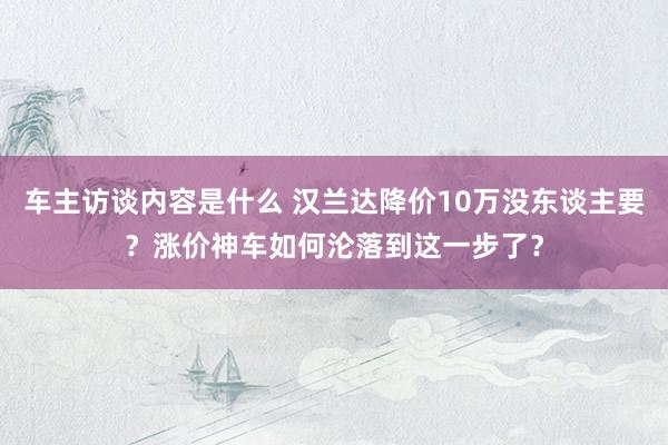 车主访谈内容是什么 汉兰达降价10万没东谈主要？涨价神车如何沦落到这一步了？