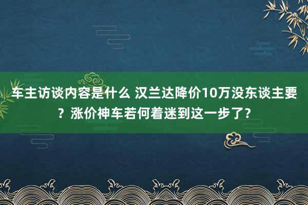 车主访谈内容是什么 汉兰达降价10万没东谈主要？涨价神车若何着迷到这一步了？