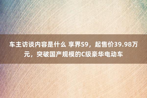 车主访谈内容是什么 享界S9，起售价39.98万元，突破国产规模的C级豪华电动车