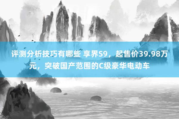 评测分析技巧有哪些 享界S9，起售价39.98万元，突破国产范围的C级豪华电动车