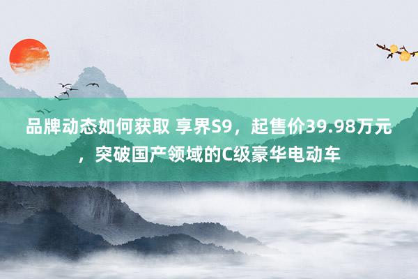 品牌动态如何获取 享界S9，起售价39.98万元，突破国产领域的C级豪华电动车