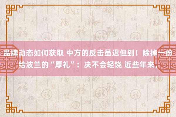 品牌动态如何获取 中方的反击虽迟但到！除掉一份给波兰的“厚礼”：决不会轻饶 近些年来，