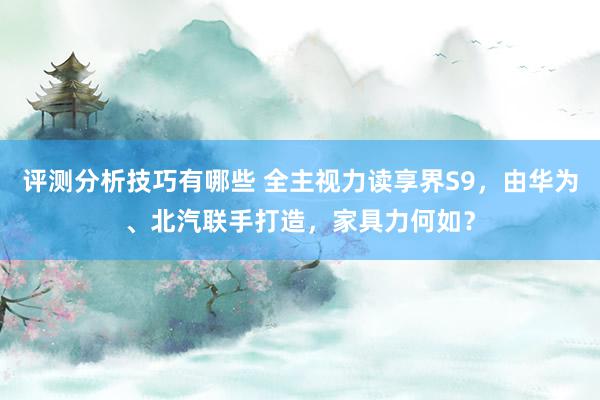 评测分析技巧有哪些 全主视力读享界S9，由华为、北汽联手打造，家具力何如？