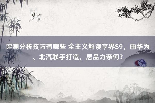 评测分析技巧有哪些 全主义解读享界S9，由华为、北汽联手打造，居品力奈何？