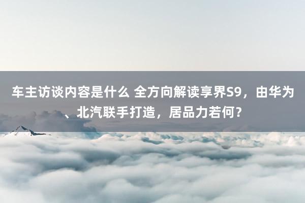 车主访谈内容是什么 全方向解读享界S9，由华为、北汽联手打造，居品力若何？