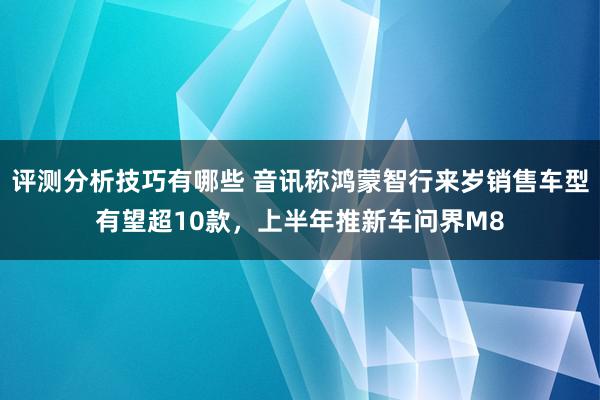 评测分析技巧有哪些 音讯称鸿蒙智行来岁销售车型有望超10款，上半年推新车问界M8