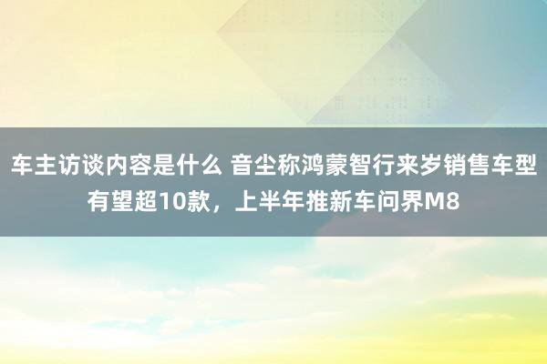 车主访谈内容是什么 音尘称鸿蒙智行来岁销售车型有望超10款，上半年推新车问界M8