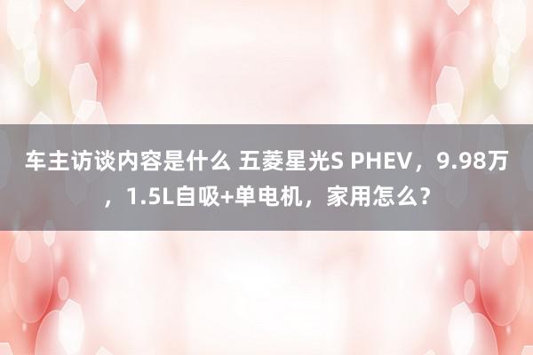 车主访谈内容是什么 五菱星光S PHEV，9.98万，1.5L自吸+单电机，家用怎么？