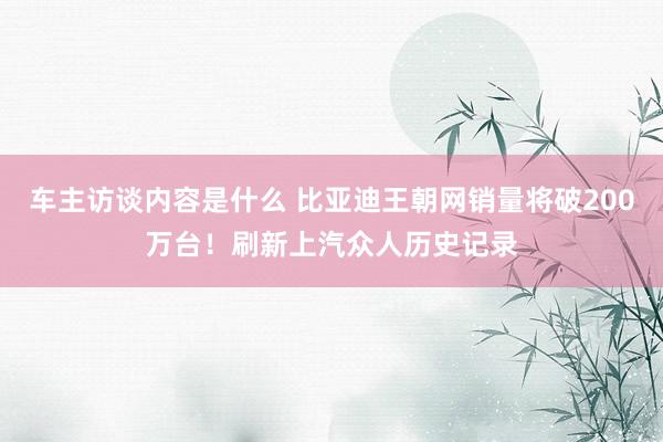 车主访谈内容是什么 比亚迪王朝网销量将破200万台！刷新上汽众人历史记录