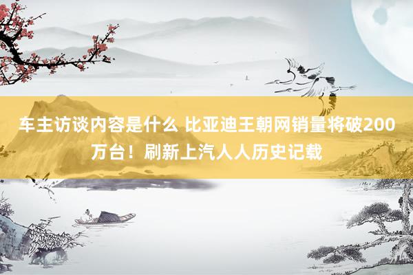 车主访谈内容是什么 比亚迪王朝网销量将破200万台！刷新上汽人人历史记载