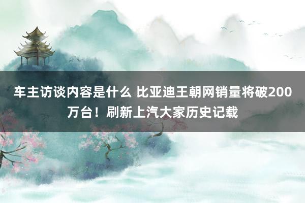 车主访谈内容是什么 比亚迪王朝网销量将破200万台！刷新上汽大家历史记载