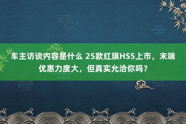 车主访谈内容是什么 25款红旗HS5上市，末端优惠力度大，但真实允洽你吗？