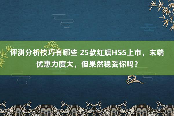 评测分析技巧有哪些 25款红旗HS5上市，末端优惠力度大，但果然稳妥你吗？