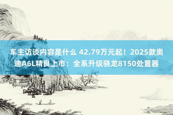 车主访谈内容是什么 42.79万元起！2025款奥迪A6L精良上市：全系升级骁龙8150处置器