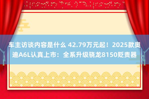 车主访谈内容是什么 42.79万元起！2025款奥迪A6L认真上市：全系升级骁龙8150贬责器