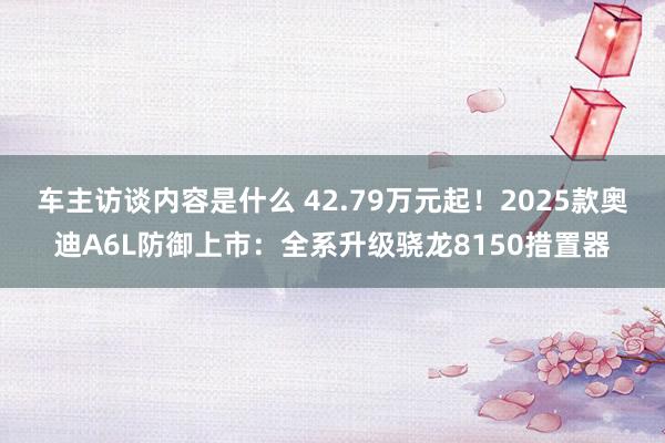 车主访谈内容是什么 42.79万元起！2025款奥迪A6L防御上市：全系升级骁龙8150措置器