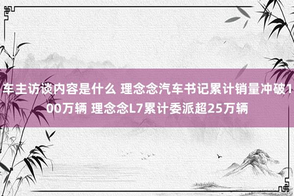 车主访谈内容是什么 理念念汽车书记累计销量冲破100万辆 理念念L7累计委派超25万辆