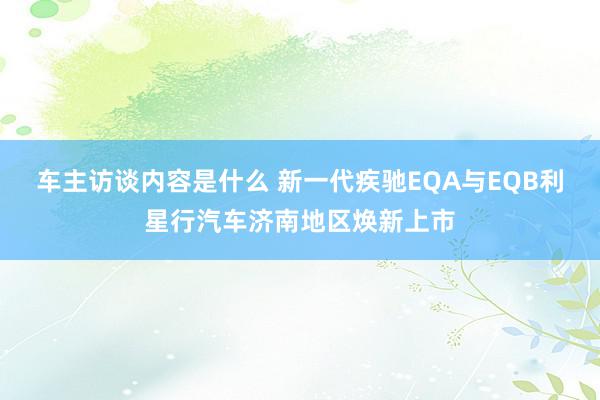 车主访谈内容是什么 新一代疾驰EQA与EQB利星行汽车济南地区焕新上市