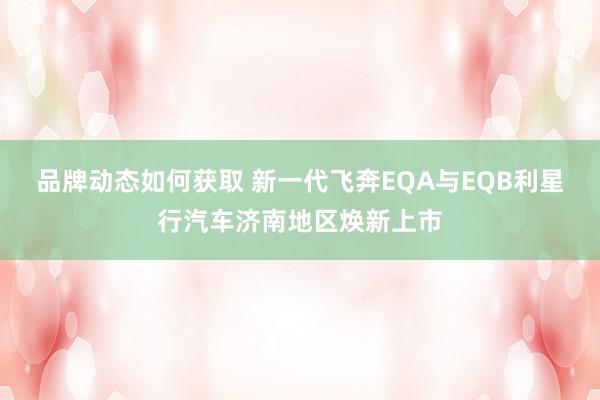 品牌动态如何获取 新一代飞奔EQA与EQB利星行汽车济南地区焕新上市