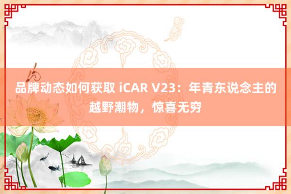 品牌动态如何获取 iCAR V23：年青东说念主的越野潮物，惊喜无穷